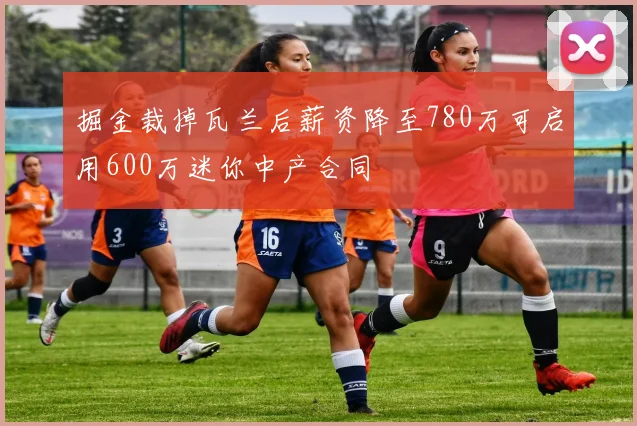 掘金裁掉瓦兰后薪资降至780万可启用600万迷你中产合同