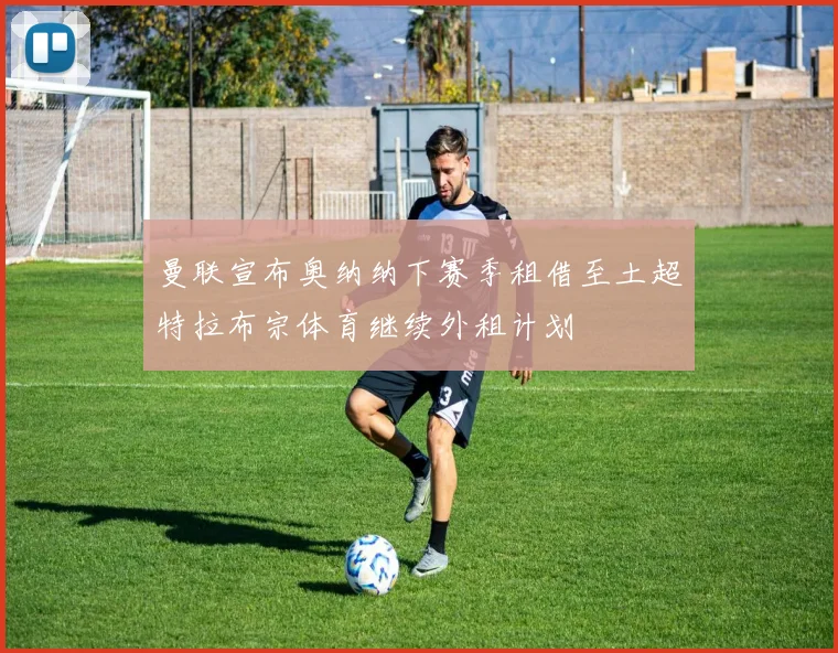 曼联宣布奥纳纳下赛季租借至土超特拉布宗体育继续外租计划