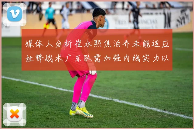 媒体人分析崔永熙焦泊乔未能适应杜锋战术广东队需加强内线实力以提升竞争力