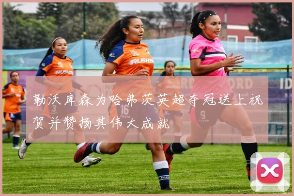 勒沃库森为哈弗茨英超夺冠送上祝贺并赞扬其伟大成就