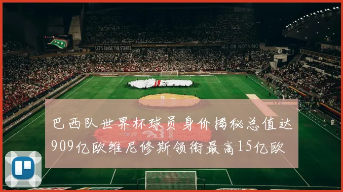 巴西队世界杯球员身价揭秘总值达909亿欧维尼修斯领衔最高15亿欧