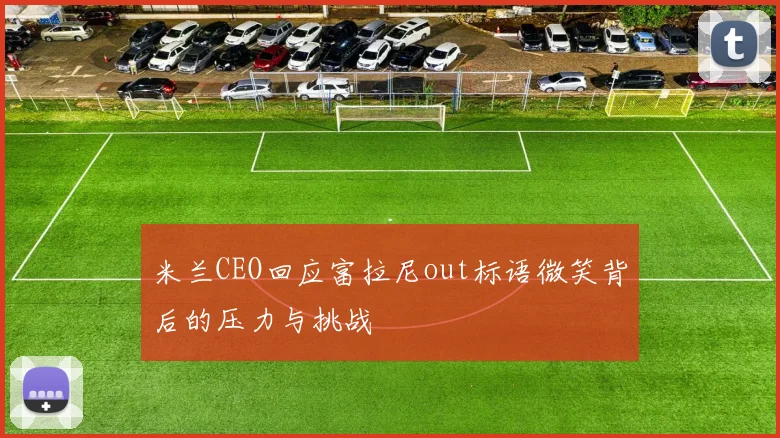 米兰CEO回应富拉尼out标语微笑背后的压力与挑战