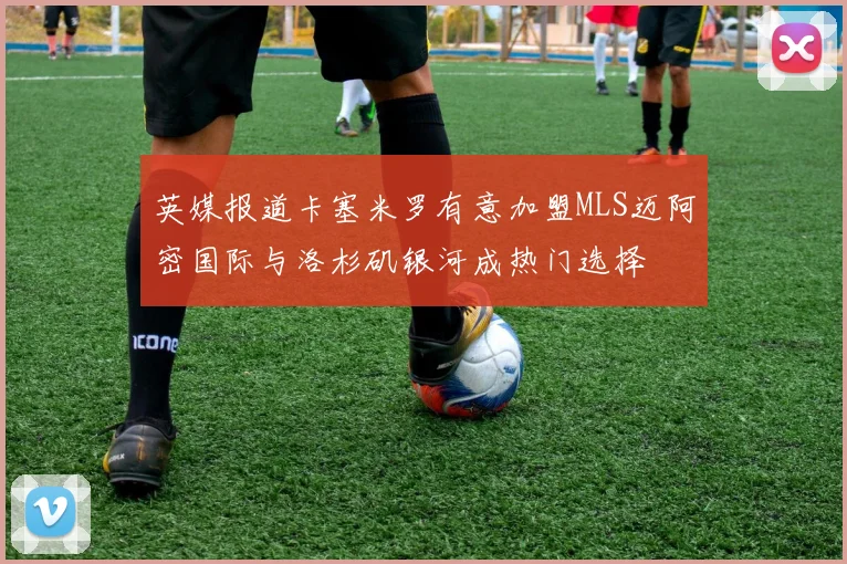 英媒报道卡塞米罗有意加盟MLS迈阿密国际与洛杉矶银河成热门选择