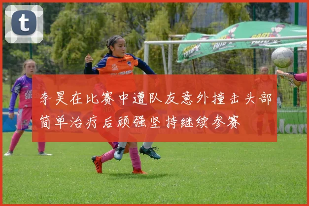 李昊在比赛中遭队友意外撞击头部简单治疗后顽强坚持继续参赛