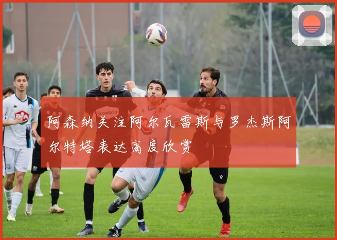 阿森纳关注阿尔瓦雷斯与罗杰斯阿尔特塔表达高度欣赏