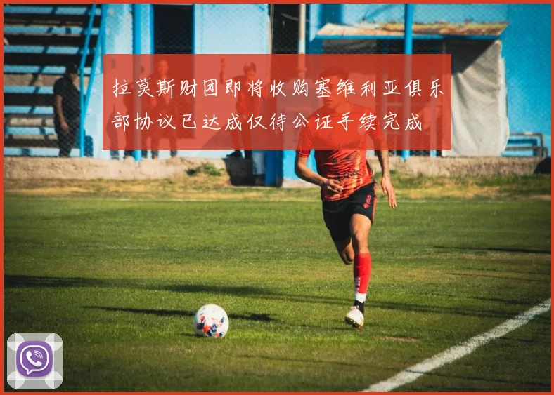 拉莫斯财团即将收购塞维利亚俱乐部协议已达成仅待公证手续完成
