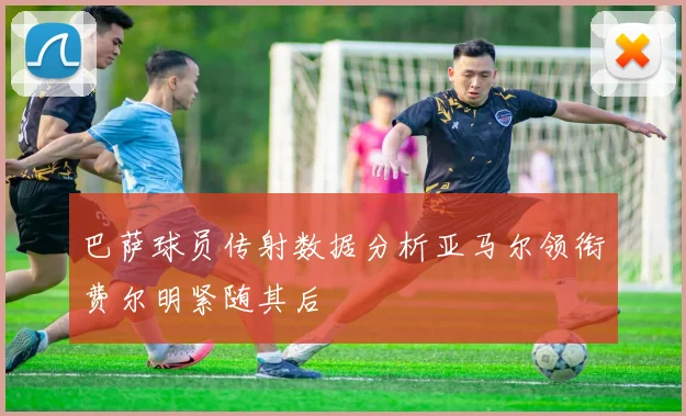 巴萨球员传射数据分析亚马尔领衔费尔明紧随其后