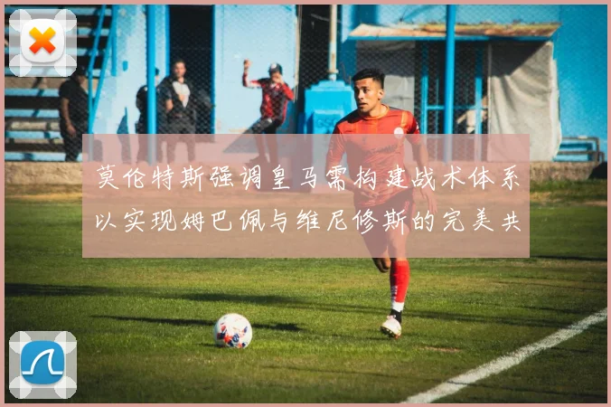 莫伦特斯强调皇马需构建战术体系以实现姆巴佩与维尼修斯的完美共存