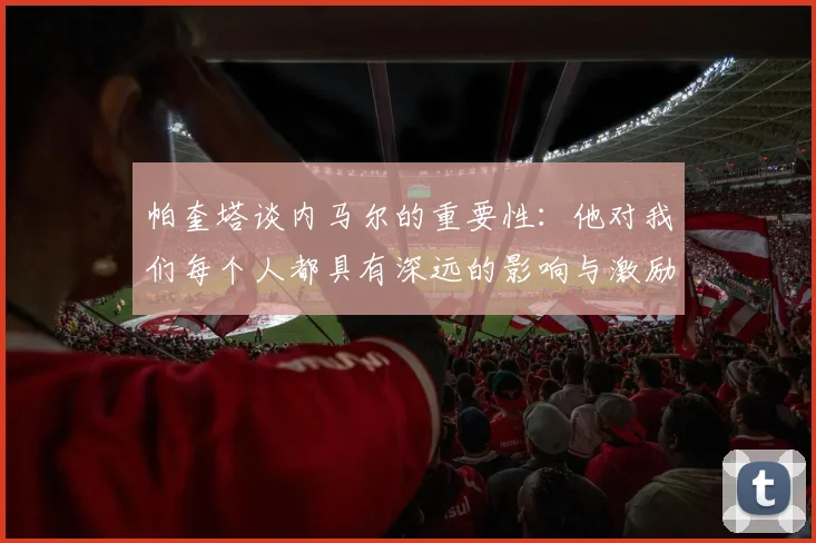 帕奎塔谈内马尔的重要性：他对我们每个人都具有深远的影响与激励