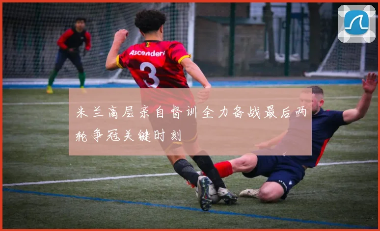 米兰高层亲自督训全力备战最后两轮争冠关键时刻